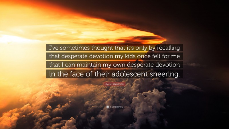 Ayelet Waldman Quote: “I’ve sometimes thought that it’s only by recalling that desperate devotion my kids once felt for me that I can maintain my own desperate devotion in the face of their adolescent sneering.”