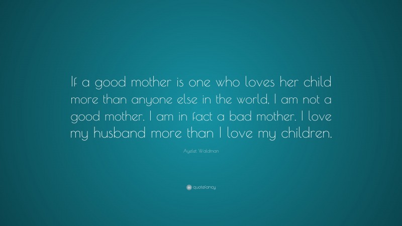 Ayelet Waldman Quote: “If a good mother is one who loves her child more than anyone else in the world, I am not a good mother. I am in fact a bad mother. I love my husband more than I love my children.”