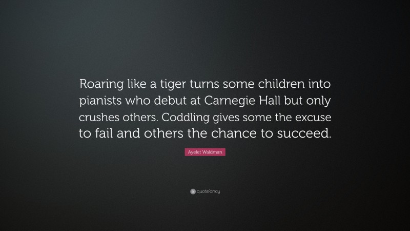 Ayelet Waldman Quote: “Roaring like a tiger turns some children into pianists who debut at Carnegie Hall but only crushes others. Coddling gives some the excuse to fail and others the chance to succeed.”