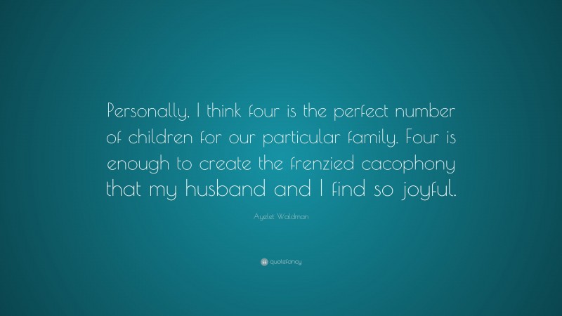 Ayelet Waldman Quote: “Personally, I think four is the perfect number of children for our particular family. Four is enough to create the frenzied cacophony that my husband and I find so joyful.”