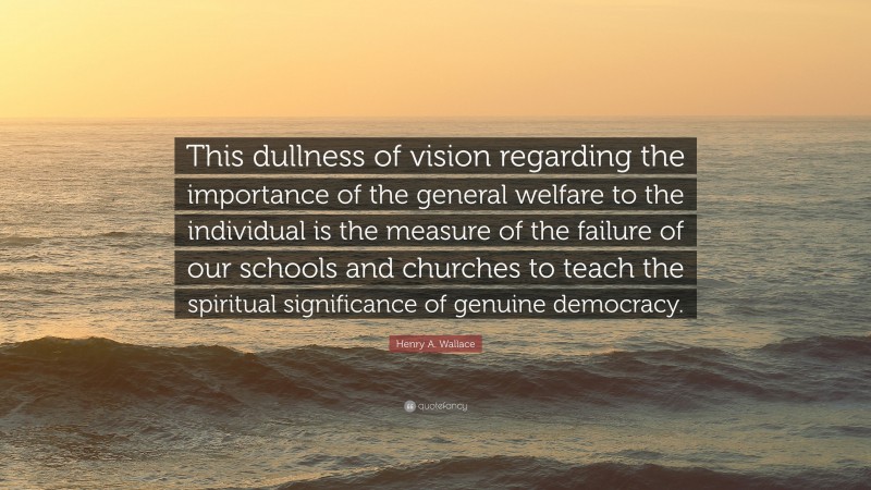 Henry A. Wallace Quote: “This dullness of vision regarding the importance of the general welfare to the individual is the measure of the failure of our schools and churches to teach the spiritual significance of genuine democracy.”