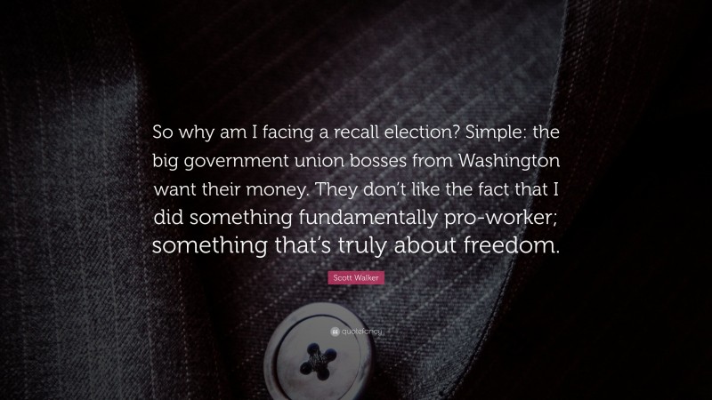 Scott Walker Quote: “So why am I facing a recall election? Simple: the big government union bosses from Washington want their money. They don’t like the fact that I did something fundamentally pro-worker; something that’s truly about freedom.”