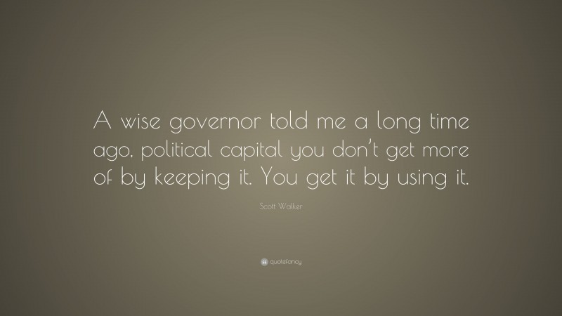 Scott Walker Quote: “A wise governor told me a long time ago, political capital you don’t get more of by keeping it. You get it by using it.”