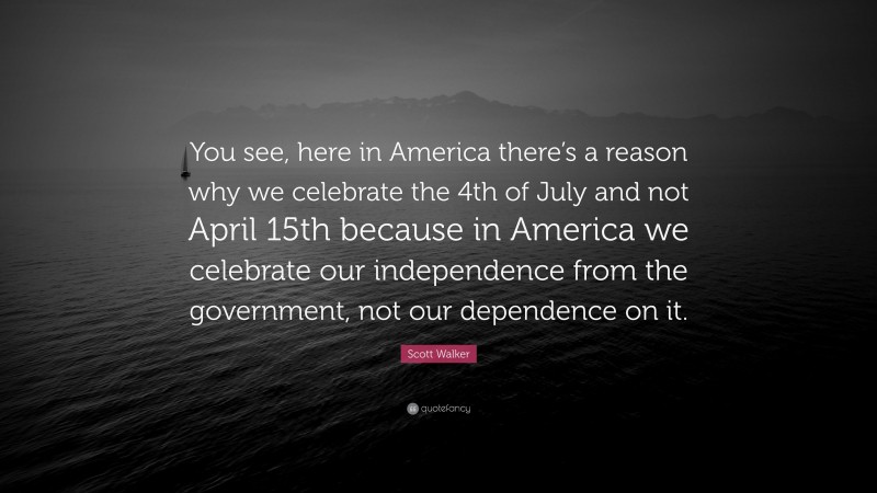 Scott Walker Quote: “You see, here in America there’s a reason why we celebrate the 4th of July and not April 15th because in America we celebrate our independence from the government, not our dependence on it.”