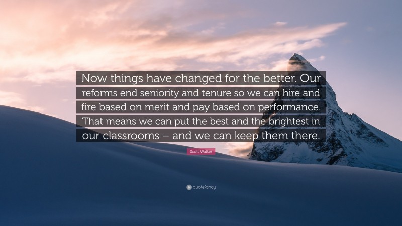 Scott Walker Quote: “Now things have changed for the better. Our reforms end seniority and tenure so we can hire and fire based on merit and pay based on performance. That means we can put the best and the brightest in our classrooms – and we can keep them there.”