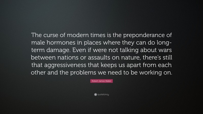 Robert James Waller Quote: “The curse of modern times is the preponderance of male hormones in places where they can do long-term damage. Even if were not talking about wars between nations or assaults on nature, there’s still that aggressiveness that keeps us apart from each other and the problems we need to be working on.”
