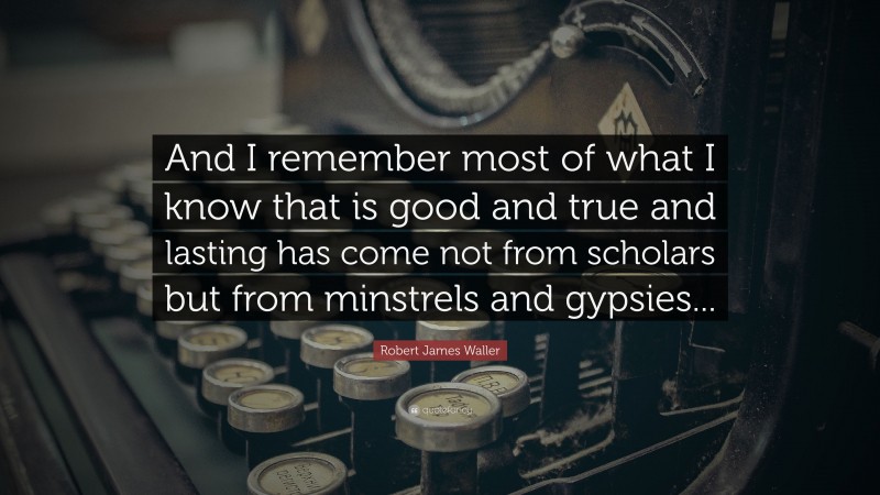 Robert James Waller Quote: “And I remember most of what I know that is good and true and lasting has come not from scholars but from minstrels and gypsies...”
