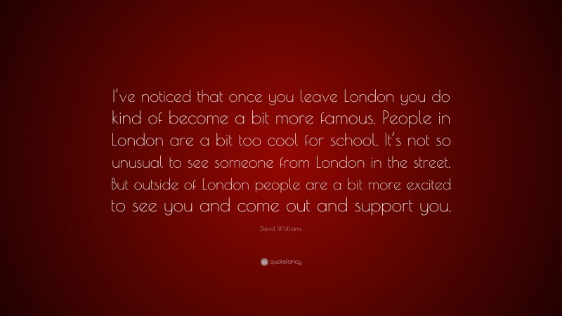 David Walliams Quote: “I’ve noticed that once you leave London you do kind of become a bit more famous. People in London are a bit too cool for school. It’s not so unusual to see someone from London in the street. But outside of London people are a bit more excited to see you and come out and support you.”