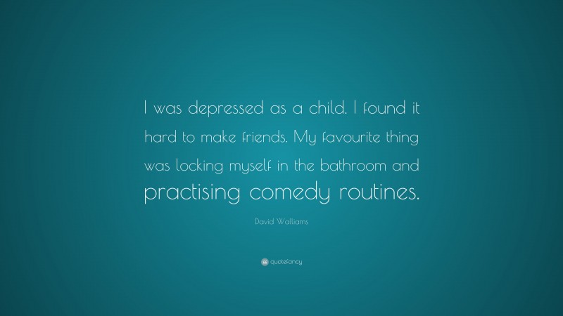 David Walliams Quote: “I was depressed as a child. I found it hard to make friends. My favourite thing was locking myself in the bathroom and practising comedy routines.”