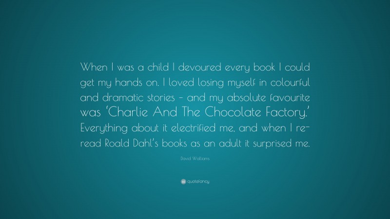 David Walliams Quote: “When I was a child I devoured every book I could get my hands on. I loved losing myself in colourful and dramatic stories – and my absolute favourite was ‘Charlie And The Chocolate Factory.’ Everything about it electrified me, and when I re-read Roald Dahl’s books as an adult it surprised me.”