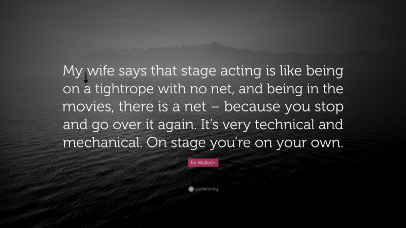 Eli Wallach Quote: “My wife says that stage acting is like being on a tightrope with no net, and being in the movies, there is a net – because you stop and go over it again. It’s very technical and mechanical. On stage you’re on your own.”
