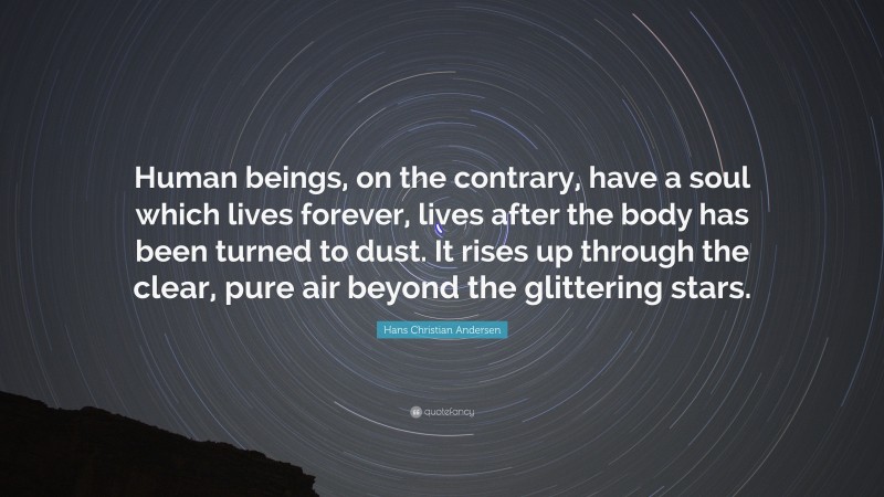 Hans Christian Andersen Quote: “Human beings, on the contrary, have a soul which lives forever, lives after the body has been turned to dust. It rises up through the clear, pure air beyond the glittering stars.”