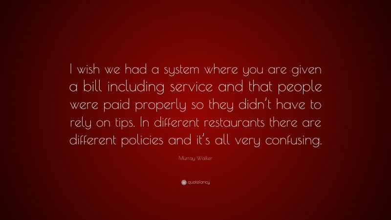 Murray Walker Quote: “I wish we had a system where you are given a bill including service and that people were paid properly so they didn’t have to rely on tips. In different restaurants there are different policies and it’s all very confusing.”