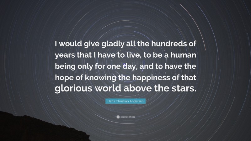 Hans Christian Andersen Quote: “I would give gladly all the hundreds of years that I have to live, to be a human being only for one day, and to have the hope of knowing the happiness of that glorious world above the stars.”
