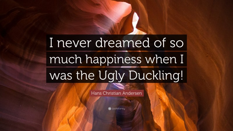 Hans Christian Andersen Quote: “I never dreamed of so much happiness when I was the Ugly Duckling!”