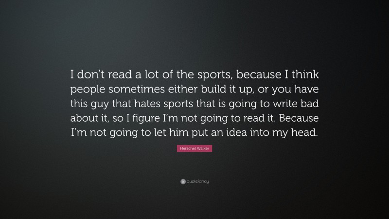 Herschel Walker Quote: “I don’t read a lot of the sports, because I think people sometimes either build it up, or you have this guy that hates sports that is going to write bad about it, so I figure I’m not going to read it. Because I’m not going to let him put an idea into my head.”