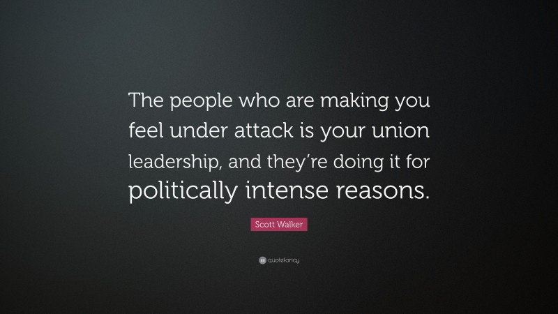 Scott Walker Quote: “The people who are making you feel under attack is your union leadership, and they’re doing it for politically intense reasons.”