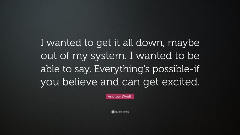 Andrew Wyeth Quote: “I wanted to get it all down, maybe out of my system. I wanted to be able to say, Everything’s possible-if you believe and can get excited.”