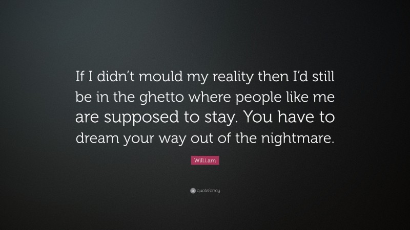 Will.i.am Quote: “If I didn’t mould my reality then I’d still be in the ghetto where people like me are supposed to stay. You have to dream your way out of the nightmare.”