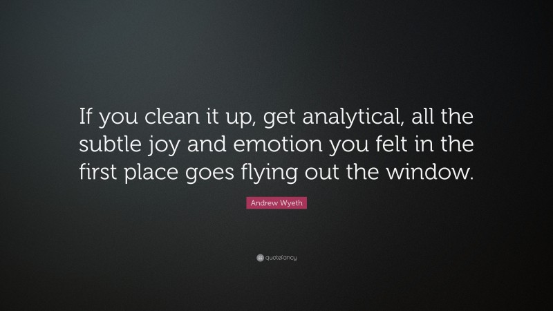 Andrew Wyeth Quote: “If you clean it up, get analytical, all the subtle joy and emotion you felt in the first place goes flying out the window.”