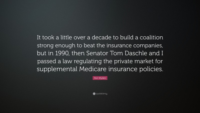 Ron Wyden Quote: “It took a little over a decade to build a coalition strong enough to beat the insurance companies, but in 1990, then Senator Tom Daschle and I passed a law regulating the private market for supplemental Medicare insurance policies.”