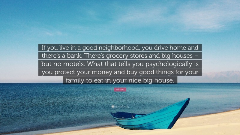 Will.i.am Quote: “If you live in a good neighborhood, you drive home and there’s a bank. There’s grocery stores and big houses – but no motels. What that tells you psychologically is you protect your money and buy good things for your family to eat in your nice big house.”
