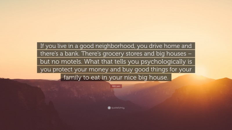 Will.i.am Quote: “If you live in a good neighborhood, you drive home and there’s a bank. There’s grocery stores and big houses – but no motels. What that tells you psychologically is you protect your money and buy good things for your family to eat in your nice big house.”