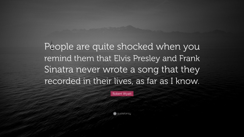 Robert Wyatt Quote: “People are quite shocked when you remind them that Elvis Presley and Frank Sinatra never wrote a song that they recorded in their lives, as far as I know.”