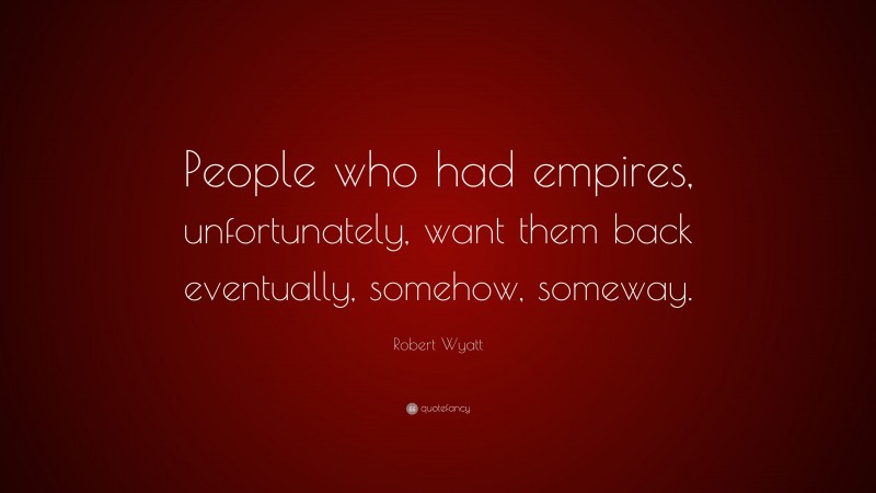 Robert Wyatt Quote: “People who had empires, unfortunately, want them back eventually, somehow, someway.”