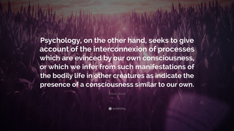 Wilhelm Wundt Quote: “Psychology, on the other hand, seeks to give account of the interconnexion of processes which are evinced by our own consciousness, or which we infer from such manifestations of the bodily life in other creatures as indicate the presence of a consciousness similar to our own.”
