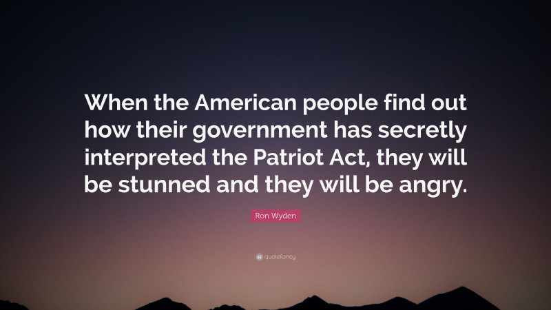 Ron Wyden Quote: “When the American people find out how their government has secretly interpreted the Patriot Act, they will be stunned and they will be angry.”