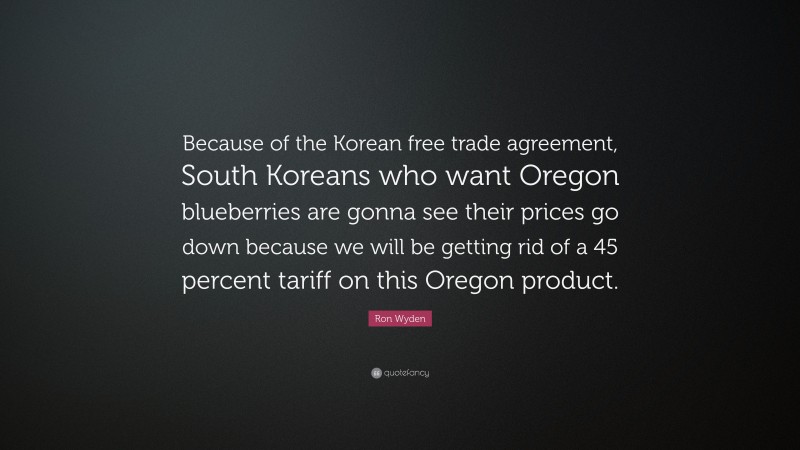 Ron Wyden Quote: “Because of the Korean free trade agreement, South Koreans who want Oregon blueberries are gonna see their prices go down because we will be getting rid of a 45 percent tariff on this Oregon product.”
