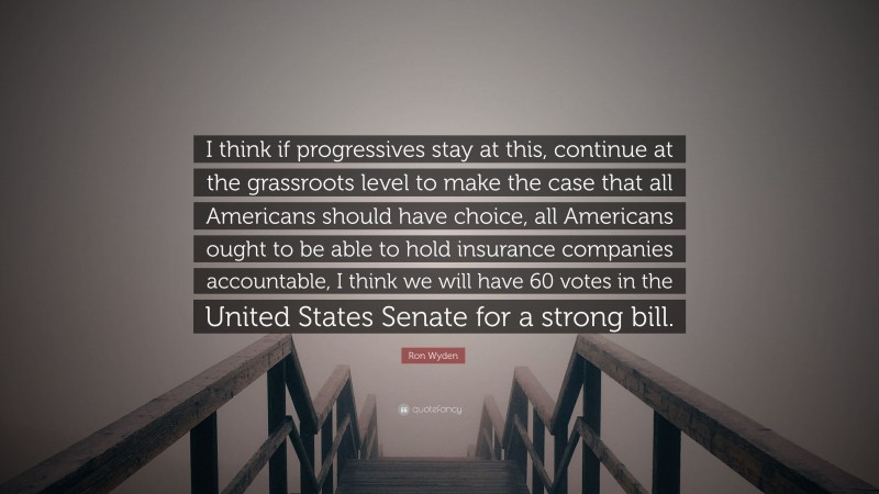 Ron Wyden Quote: “I think if progressives stay at this, continue at the grassroots level to make the case that all Americans should have choice, all Americans ought to be able to hold insurance companies accountable, I think we will have 60 votes in the United States Senate for a strong bill.”