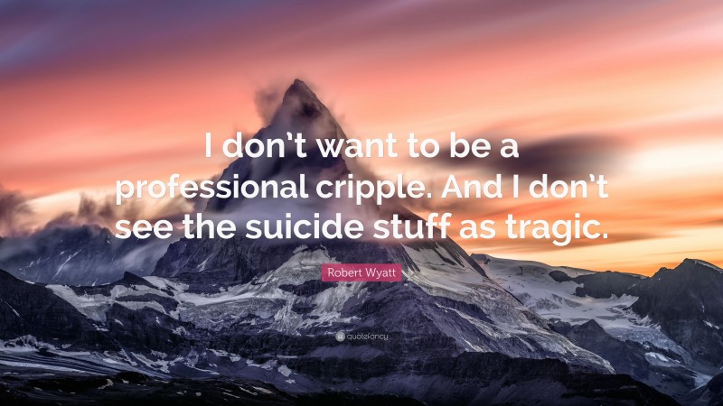 Robert Wyatt Quote: “I don’t want to be a professional cripple. And I don’t see the suicide stuff as tragic.”