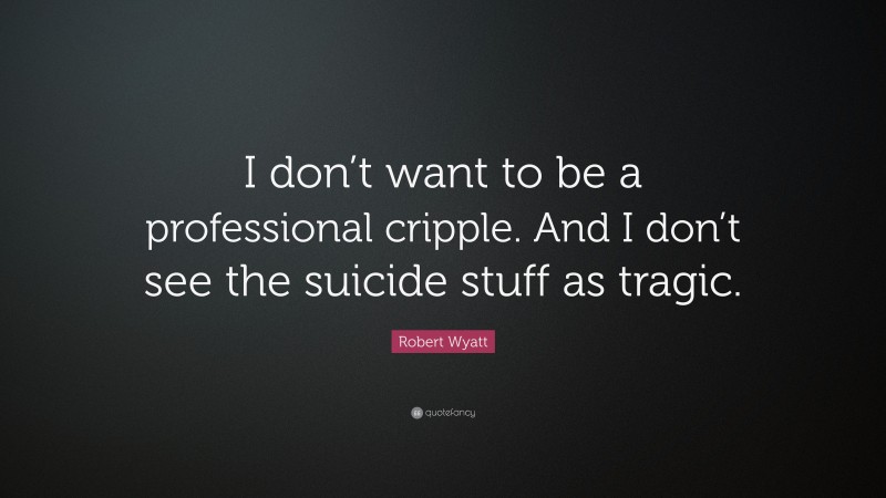 Robert Wyatt Quote: “I don’t want to be a professional cripple. And I don’t see the suicide stuff as tragic.”