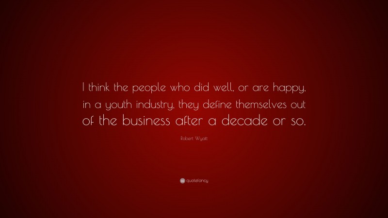 Robert Wyatt Quote: “I think the people who did well, or are happy, in a youth industry, they define themselves out of the business after a decade or so.”