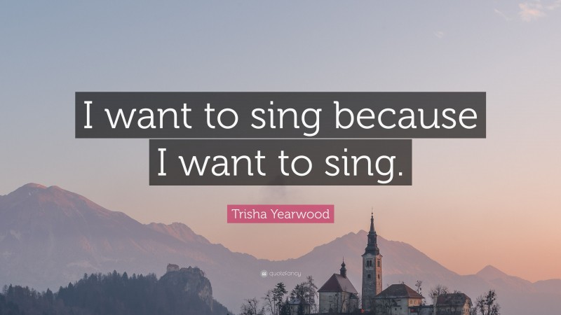 Trisha Yearwood Quote: “I want to sing because I want to sing.”
