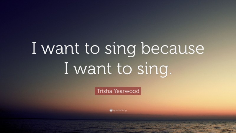 Trisha Yearwood Quote: “I want to sing because I want to sing.”