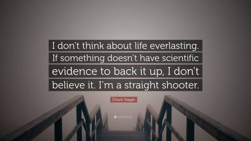 Chuck Yeager Quote: “I don’t think about life everlasting. If something doesn’t have scientific evidence to back it up, I don’t believe it. I’m a straight shooter.”