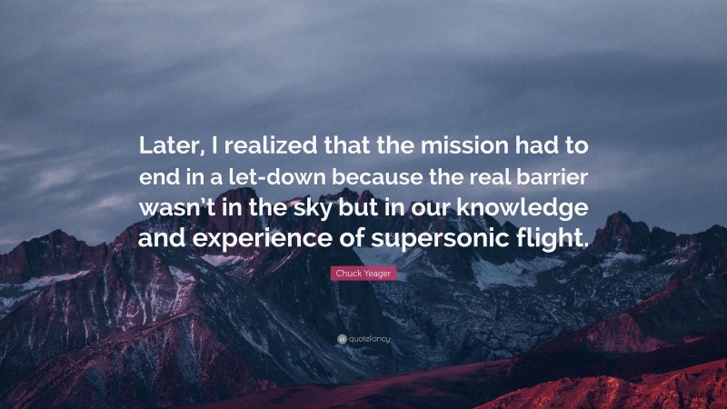 Chuck Yeager Quote: “Later, I realized that the mission had to end in a let-down because the real barrier wasn’t in the sky but in our knowledge and experience of supersonic flight.”
