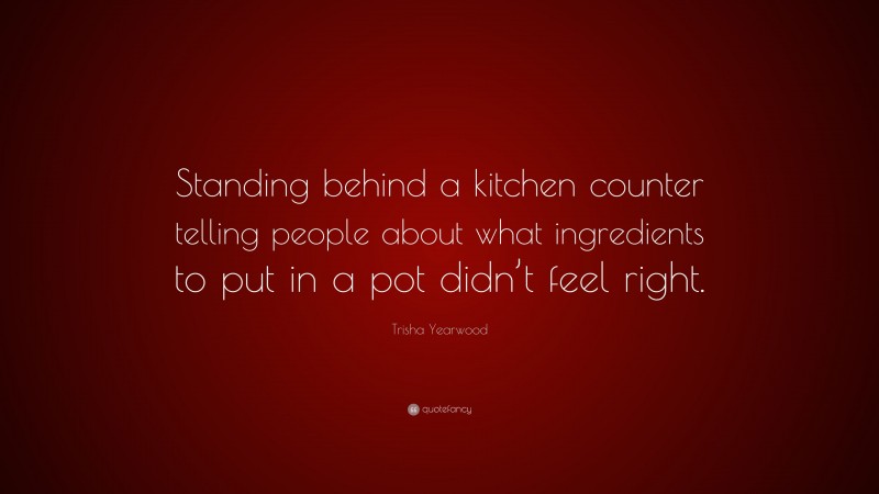 Trisha Yearwood Quote: “Standing behind a kitchen counter telling people about what ingredients to put in a pot didn’t feel right.”