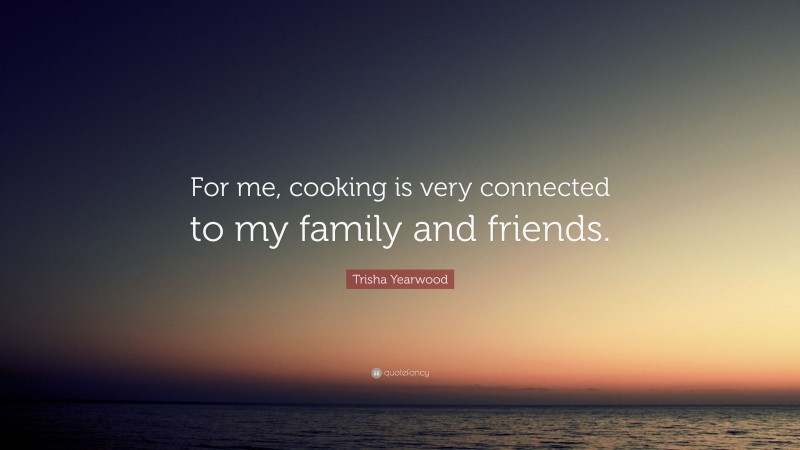 Trisha Yearwood Quote: “For me, cooking is very connected to my family and friends.”
