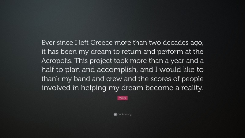 Yanni Quote: “Ever since I left Greece more than two decades ago, it has been my dream to return and perform at the Acropolis. This project took more than a year and a half to plan and accomplish, and I would like to thank my band and crew and the scores of people involved in helping my dream become a reality.”