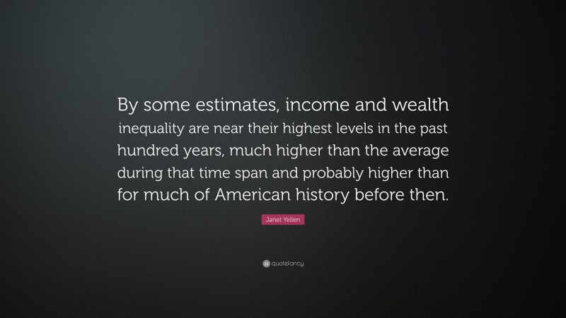 Janet Yellen Quote: “By some estimates, income and wealth inequality are near their highest levels in the past hundred years, much higher than the average during that time span and probably higher than for much of American history before then.”