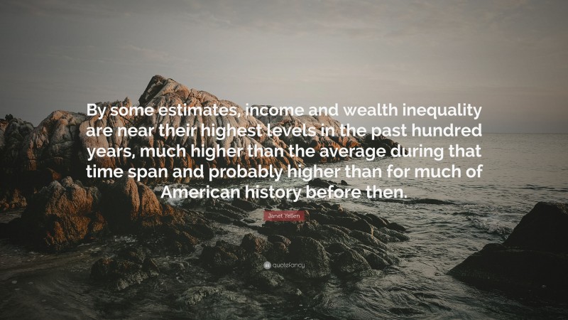 Janet Yellen Quote: “By some estimates, income and wealth inequality are near their highest levels in the past hundred years, much higher than the average during that time span and probably higher than for much of American history before then.”