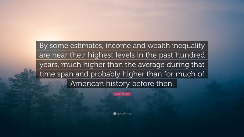 Janet Yellen Quote: “By some estimates, income and wealth inequality are near their highest levels in the past hundred years, much higher than the average during that time span and probably higher than for much of American history before then.”
