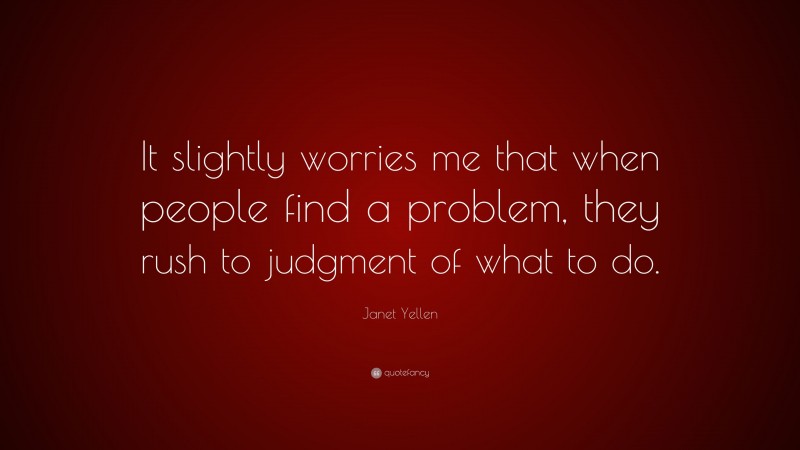 Janet Yellen Quote: “It slightly worries me that when people find a problem, they rush to judgment of what to do.”