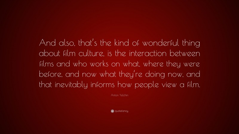 Anton Yelchin Quote: “And also, that’s the kind of wonderful thing about film culture, is the interaction between films and who works on what, where they were before, and now what they’re doing now, and that inevitably informs how people view a film.”