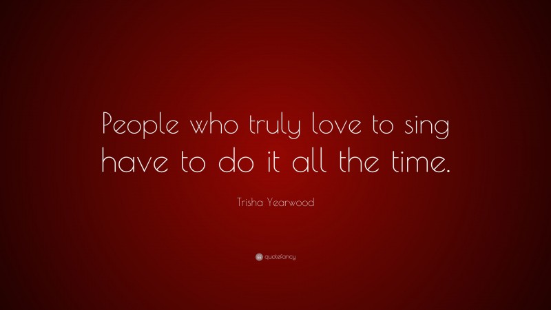 Trisha Yearwood Quote: “People who truly love to sing have to do it all the time.”