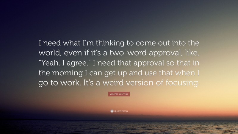Anton Yelchin Quote: “I need what I’m thinking to come out into the world, even if it’s a two-word approval, like, “Yeah, I agree,” I need that approval so that in the morning I can get up and use that when I go to work. It’s a weird version of focusing.”